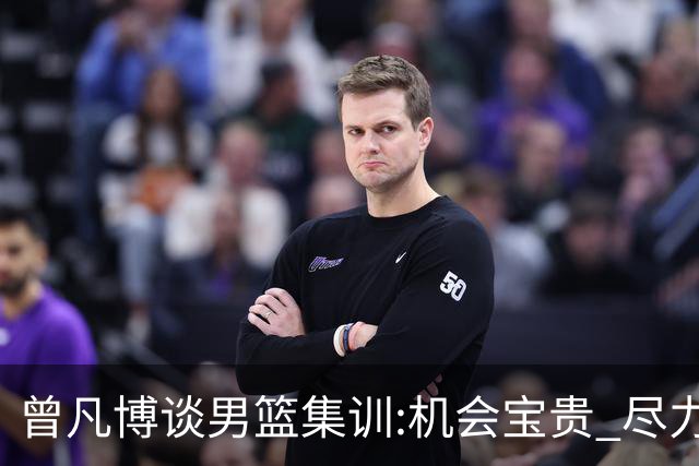 曾凡博谈男篮集训:机会宝贵 尽力完善自己打法